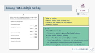 Listening: Part 3 - Multiple matching
LISTENING


40 min/ 4 parts
What to expect:


Five short extracts about the same topic


Choose the best summary for each speaker


Three extra answers
KEY:


•Read the answers
fi
rst


•Focus on the speaker's general attitude/opinion


•Avoid word or sentence spotting


•Take notes about each speaker (if you want to)


•When listening for the 1st time, write two or three options next to
the speaker if you aren't sure about the correct answer.


•When listening for the second time, make your
fi
nal decision.
 