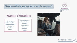 SPEAKING PART 1


2/3 min in total
Would you rather be your own boss or work for a company?
￼
On one hand ...


Another bene
fi
t is ... .


A further advantage is ...


Moreover ...


In addition ...


Finally ...
On the one hand ...


Another drawback is ...


However ...


Nevertheless ...


Moreover ...


In addition...


Finally ...
Advantages & Disadvantages:
 
