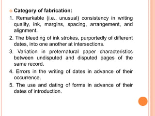  Category of fabrication:
1. Remarkable (i.e., unusual) consistency in writing
quality, ink, margins, spacing, arrangement, and
alignment.
2. The bleeding of ink strokes, purportedly of different
dates, into one another at intersections.
3. Variation in preternatural paper characteristics
between undisputed and disputed pages of the
same record.
4. Errors in the writing of dates in advance of their
occurrence.
5. The use and dating of forms in advance of their
dates of introduction.
 