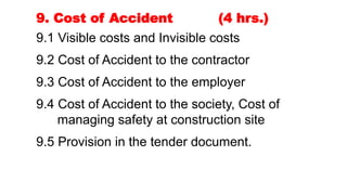 9. Cost of Accident (4 hrs.)
9.1 Visible costs and Invisible costs
9.2 Cost of Accident to the contractor
9.3 Cost of Accident to the employer
9.4 Cost of Accident to the society, Cost of
managing safety at construction site
9.5 Provision in the tender document.
 