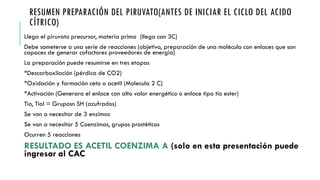 RESUMEN PREPARACIÓN DEL PIRUVATO(ANTES DE INICIAR EL CICLO DEL ACIDO
CÍTRICO)
Llega el piruvato precursor, materia prima (llega con 3C)
Debe someterse a una serie de reacciones (objetivo, preparación de una molécula con enlaces que son
capaces de generar cofactores proveedores de energía)
La preparación puede resumirse en tres etapas
*Descarboxilación (pérdica de CO2)
*Oxidación y formación ceto o acetil (Molecula 2 C)
*Activación (Generara el enlace con alto valor energético o enlace tipo tio ester)
Tio, Tiol = Gruposn SH (azufrados)
Se van a necesitar de 3 enzimas
Se van a necesitar 5 Coenzimas, grupos prostéticos
Ocurren 5 reacciones
RESULTADO ES ACETIL COENZIMA A (solo en esta presentación puede
ingresar al CAC
 