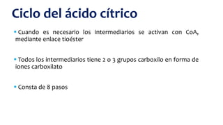  Cuando es necesario los intermediarios se activan con CoA,
mediante enlace tioéster
 Todos los intermediarios tiene 2 o 3 grupos carboxilo en forma de
iones carboxilato
 Consta de 8 pasos
Ciclo del ácido cítrico
 