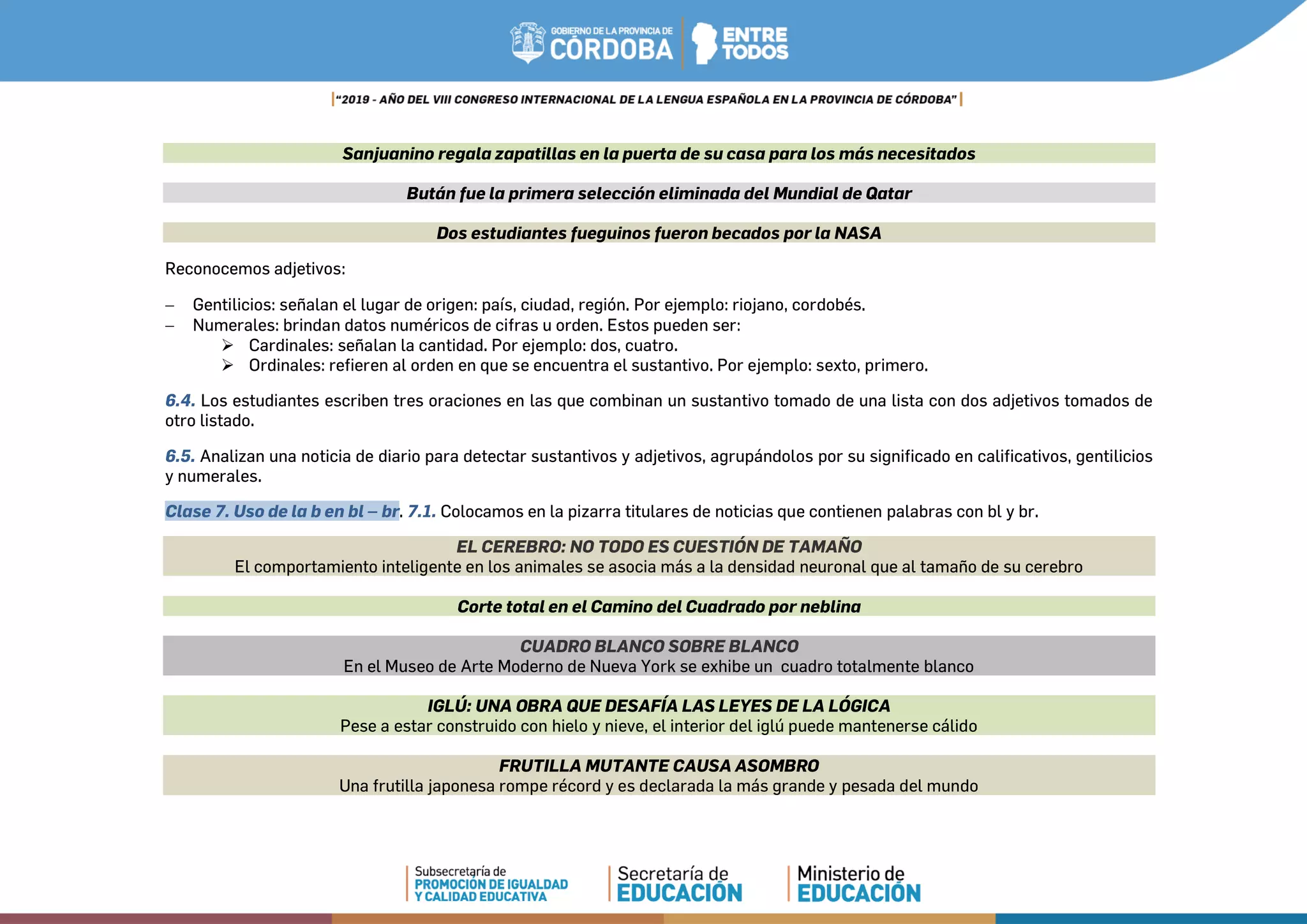Sanjuanino regala zapatillas en la puerta de su casa para los más necesitados
Bután fue la primera selección eliminada del Mundial de Qatar
Dos estudiantes fueguinos fueron becados por la NASA
Reconocemos adjetivos:
− Gentilicios: señalan el lugar de origen: país, ciudad, región. Por ejemplo: riojano, cordobés.
− Numerales: brindan datos numéricos de cifras u orden. Estos pueden ser:
 Cardinales: señalan la cantidad. Por ejemplo: dos, cuatro.
 Ordinales: refieren al orden en que se encuentra el sustantivo. Por ejemplo: sexto, primero.
6.4. Los estudiantes escriben tres oraciones en las que combinan un sustantivo tomado de una lista con dos adjetivos tomados de
otro listado.
6.5. Analizan una noticia de diario para detectar sustantivos y adjetivos, agrupándolos por su significado en calificativos, gentilicios
y numerales.
Clase 7. Uso de la b en bl – br. 7.1. Colocamos en la pizarra titulares de noticias que contienen palabras con bl y br.
EL CEREBRO: NO TODO ES CUESTIÓN DE TAMAÑO
El comportamiento inteligente en los animales se asocia más a la densidad neuronal que al tamaño de su cerebro
Corte total en el Camino del Cuadrado por neblina
CUADRO BLANCO SOBRE BLANCO
En el Museo de Arte Moderno de Nueva York se exhibe un cuadro totalmente blanco
IGLÚ: UNA OBRA QUE DESAFÍA LAS LEYES DE LA LÓGICA
Pese a estar construido con hielo y nieve, el interior del iglú puede mantenerse cálido
FRUTILLA MUTANTE CAUSA ASOMBRO
Una frutilla japonesa rompe récord y es declarada la más grande y pesada del mundo
 