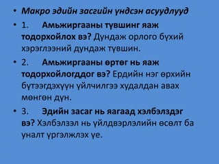 • Макро эдийн засгийн үндсэн асуудлууд
• 1. Амьжиргааны түвшинг яаж
тодорхойлох вэ? Дундаж орлого бүхий
хэрэглээний дундаж түвшин.
• 2. Амьжиргааны өртөг нь яаж
тодорхойлогддог вэ? Ердийн нэг өрхийн
бүтээгдэхүүн үйлчилгээ худалдан авах
мөнгөн дүн.
• 3. Эдийн засаг нь яагаад хэлбэлздэг
вэ? Хэлбэлзэл нь үйлдвэрлэлийн өсөлт ба
уналт үргэлжлэх үе.
 