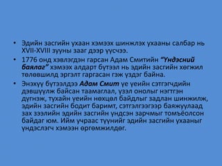 • Эдийн засгийн ухаан хэмээх шинжлэх ухааны салбар нь
XVII-XVIII зууны зааг дээр үүсчээ.
• 1776 онд хэвлэгдэн гарсан Адам Смитийн “Үндэсний
баялаг” хэмээх алдарт бүтээл нь эдийн засгийн хөгжил
төлөвшилд эргэлт гаргасан гэж үздэг байна.
• Энэхүү бүтээлдээ Адам Смит үе үеийн сэтгэгчдийн
дэвшүүлж байсан таамаглал, үзэл онолыг нэгтгэн
дүгнэж, тухайн үеийн нөхцөл байдлыг задлан шинжилж,
эдийн засгийн бодит баримт, сэтгэлгээгээр баяжуулаад
зах зээлийн эдийн засгийн үндсэн зарчмыг томъёолсон
байдаг юм. Ийм учраас түүнийг эдийн засгийн ухааныг
үндэслэгч хэмээн өргөмжилдөг.
 