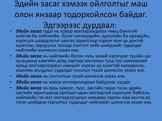Эдийн засаг хэмээх ойлголтыг маш
олон янзаар тодорхойлсон байдаг.
Эдгээрээс дурдвал:
• Эдийн засаг гэдэг нь ховор хязгаарлагдмал нөөц баялгийг
нийгэм ба нийгмийн, бүлэг нэгжүүдийн, одоогийн ба ирээдүйн,
хэрэгцээ шаардлагыг хангах зорилгоор хэрхэн яаж үр дүнтэй
ашиглах, зарцуулах талаар сонголт хийх шийдлийг судалдаг
нийгмийн шинжлэх ухаан юм.
• Эдийн засаг нь нийгмийн болон хувь хүний хэрэгцээг тухайн цаг
хугацаанд хамгийн дээд зэргээр хангахын тулд тоо хэмжээний
хувьд хязгаарлагдмал нөөцийг хэрхэн үр ашигтай хуваарилж,
ашиглах асуудлыг судалдаг онолын тухай шинжлэх ухаан юм.
• Эдийн засаг нь сонголтын тухай шинжлэх ухаан юм.
• Эдийн засаг нь ховор хязгаарлагдмал байдлаас үүсдэг.
• Эдийн засаг нь хувь хүмүүс, пүүс, засгийн газар гэсэн эдийн
засгийн харилцаанд оролцогчдын хязгааргүй хэрэгцээг байгаль,
нийгмийн гэх мэт хязгаарлагдмал нөөцөөр хэрхэн яаж хангах вэ
гэсэн шийдвэр гаргалтыг судалдаг нийгмийн шинжлэх ухаан юм.
 