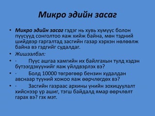 Микро эдийн засаг
• Микро эдийн засаг гэдэг нь хувь хүмүүс болон
пүүсүүд сонголтоо яаж хийж байна, мөн тэдний
шийдвэр гаргалтад засгийн газар хэрхэн нөлөөлж
байна вэ гэдгийг судалдаг.
• Жишээлбэл:
• · Пүүс ашгаа хамгийн их байлгахын тулд хэдэн
бүтээгдэхүүнийг яаж үйлдвэрлэх вэ?
• · Болд 10000 төгрөгөөр бензин худалдан
авснаар түүний хожоо яаж өөрчлөгдөх вэ?
• · Засгийн газраас архины үнийн зохицуулалт
хийснээр үр ашиг, тэгш байдалд ямар өөрчлөлт
гарах вэ? гэх мэт.
 