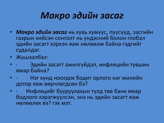 Макро эдийн засаг
• Макро эдийн засаг нь хувь хүмүүс, пүүсүүд, засгийн
газрын хийсэн сонголт нь үндэсний болон глобал
эдийн засагт хэрхэн яаж нөлөөлж байна гэдгийг
судалдаг.
• Жишээлбэл:
• · Эдийн засагт ажилгүйдэл, инфляцийн түвшин
ямар байна?
• · Нэг хүнд ноогдох бодит орлого нэг жилийн
дотор яаж өөрчлөгдсөн бэ?
• · Инфляцийг бууруулахын тулд төв банк ямар
бодлого хэрэгжүүлсэн, энэ нь эдийн засагт яаж
нөлөөлөх вэ? гэх мэт.
 