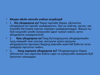 • Микро эдийн засгийн үндсэн асуудлууд
• 1. Юу үйлдвэрлэх вэ? Ямар төрлийн бараа, үйлчилгээ
үйлдвэрлэх вэ гэдгийг шийдвэрлэнэ. Энэ нь нийгэм, орчин, зах
зээлийн багтаамж зэргээс хамаарч шийдвэрлэгддэг. Жишээ нь:
Хүй нэгдлийн үеийн хүмүүсийн адил чулуун зэвсэг, хутга
үйлдвэрлэх шаардлагагүй.
• 2. Яаж үйлдвэрлэх вэ? Бид бүтээгдэхүүнээ үйлдвэрлэхийн
тулд нөөцийг яаж сонгож, хослуулж эсвэл орлуулж
үйлдвэрлэлээ эрхлэвэл бидэнд хамгийн ашигтай байх вэ гэсэн
шийдвэр гаргалтыг хийнэ.
• 3, . Хэнд зориулж үйлдвэрлэх вэ? Үйлдвэрлэгдсэн бараа
үйлчилгээг хэн хэрэглэж байна гэдэг нь хүмүүсийн эзэмшиж буй
орлогоос хамаардаг.
 