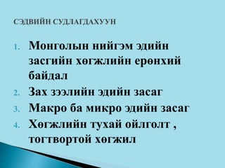 1. Монголын нийгэм эдийн
засгийн хөгжлийн ерөнхий
байдал
2. Зах зээлийн эдийн засаг
3. Макро ба микро эдийн засаг
4. Хөгжлийн тухай ойлголт ,
тогтвортой хөгжил
 