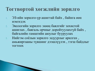 1. ЭЗ-ийн зорилго-үр ашигтай байх , байнга өөн
нэмэгдэх
2. Экологийн зорилго :нөөц баялгийг зохистой
ашиглах , баягаль орчныг доройтуулахгүй байх ,
байгалийн гамшгийн аюулыг бууруулах
3. Нийгэм соёлын зорилго :ядуурлыг арилгах ,
амьжиргааны түвшинг дээшлүүлэх , тэгш байдлыг
тогтоох
 