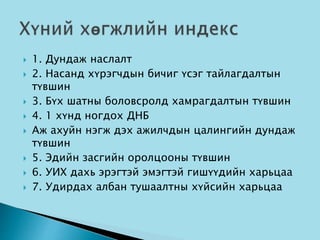  1. Дундаж наслалт
 2. Насанд хүрэгчдын бичиг үсэг тайлагдалтын
түвшин
 3. Бүх шатны боловсролд хамрагдалтын түвшин
 4. 1 хүнд ногдох ДНБ
 Аж ахуйн нэгж дэх ажилчдын цалингийн дундаж
түвшин
 5. Эдийн засгийн оролцооны түвшин
 6. УИХ дахь эрэгтэй эмэгтэй гишүүдийн харьцаа
 7. Удирдах албан тушаалтны хүйсийн харьцаа
 