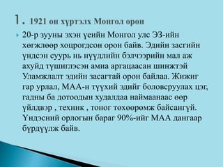  20-р зууны эхэн үеийн Монгол улс ЭЗ-ийн
хөгжлөөр хоцрогдсон орон байв. Эдийн засгийн
үндсэн суурь нь нүүдлийн бэлчээрийн мал аж
ахуйд түшиглэсэн амиа аргацаасан шинжтэй
Уламжлалт эдийн засагтай орон байлаа. Жижиг
гар урлал, МАА-н түүхий эдийг боловсруулах цэг,
гадны ба дотоодын худалдаа наймаанаас өөр
үйлдвэр , техник , тоног төхөөрөмж байсангүй.
Үндэсний орлогын бараг 90%-ийг МАА дангаар
бүрдүүлж байв.
 
