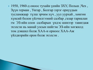  1950, 1960-д оноос тухайн үеийн ЗХУ, Польш ,Чех ,
Зүүн герман , Унгар , Болгар зэрэг орнуудын
тусламжаар түлш эрчим хүч , уул уурхай , хөнгөн
хүнсий болон үйлчилгээний салбар ,газар тариалан
гм ЭЗ-ийн олон салбарын үндэс шинээр тавигдаж
эхэлсэн нь манай улсын нийгэм ЭЗ-ийн хөгжилд
том дэвшил болж ХАА-н орноос ХАА-Аж
үйлдвэрийн орон болж эхэлсэн .
 