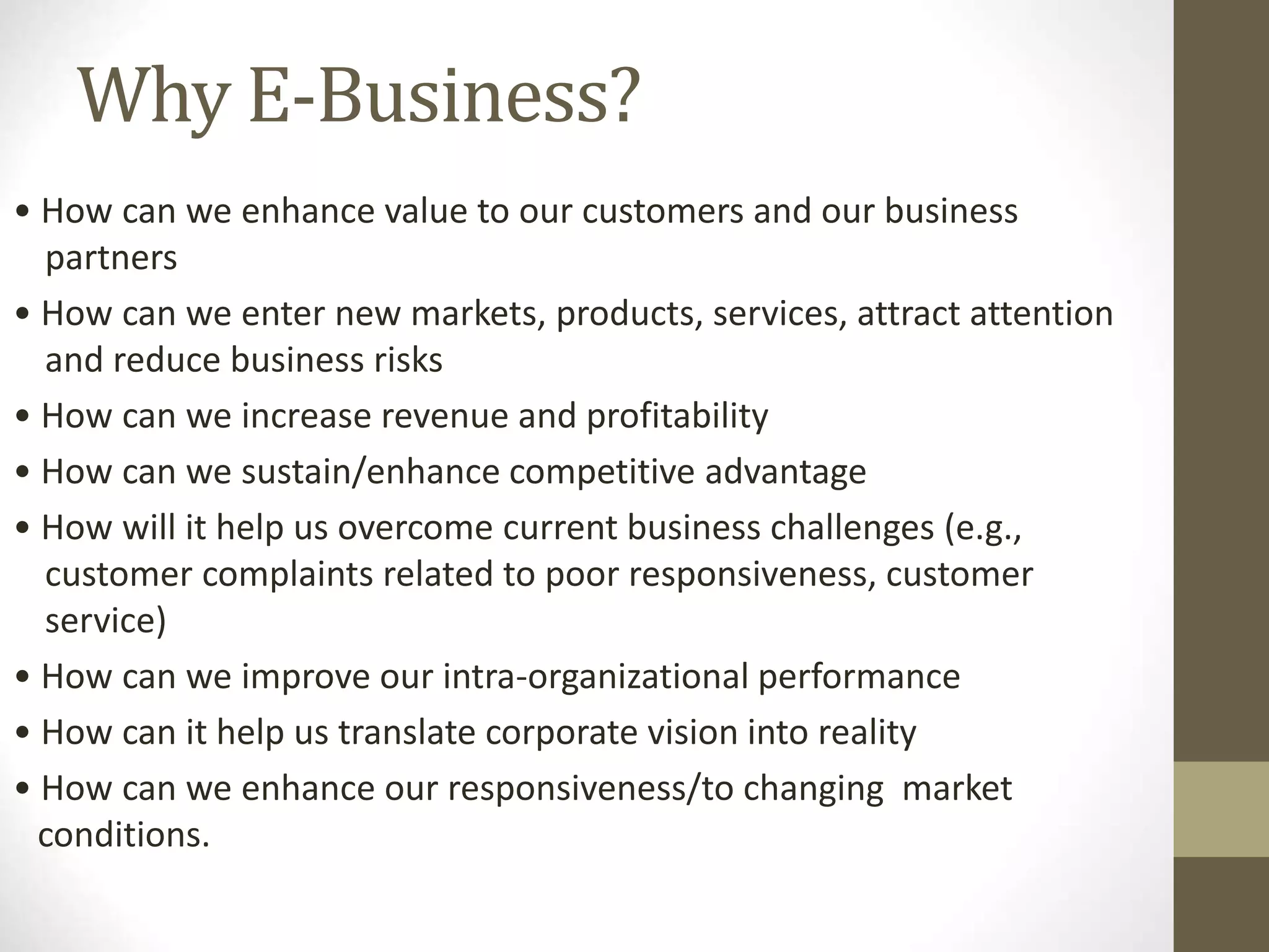 Why E-Business?
• How can we enhance value to our customers and our business
partners
• How can we enter new markets, products, services, attract attention
and reduce business risks
• How can we increase revenue and profitability
• How can we sustain/enhance competitive advantage
• How will it help us overcome current business challenges (e.g.,
customer complaints related to poor responsiveness, customer
service)
• How can we improve our intra-organizational performance
• How can it help us translate corporate vision into reality
• How can we enhance our responsiveness/to changing market
conditions.
 