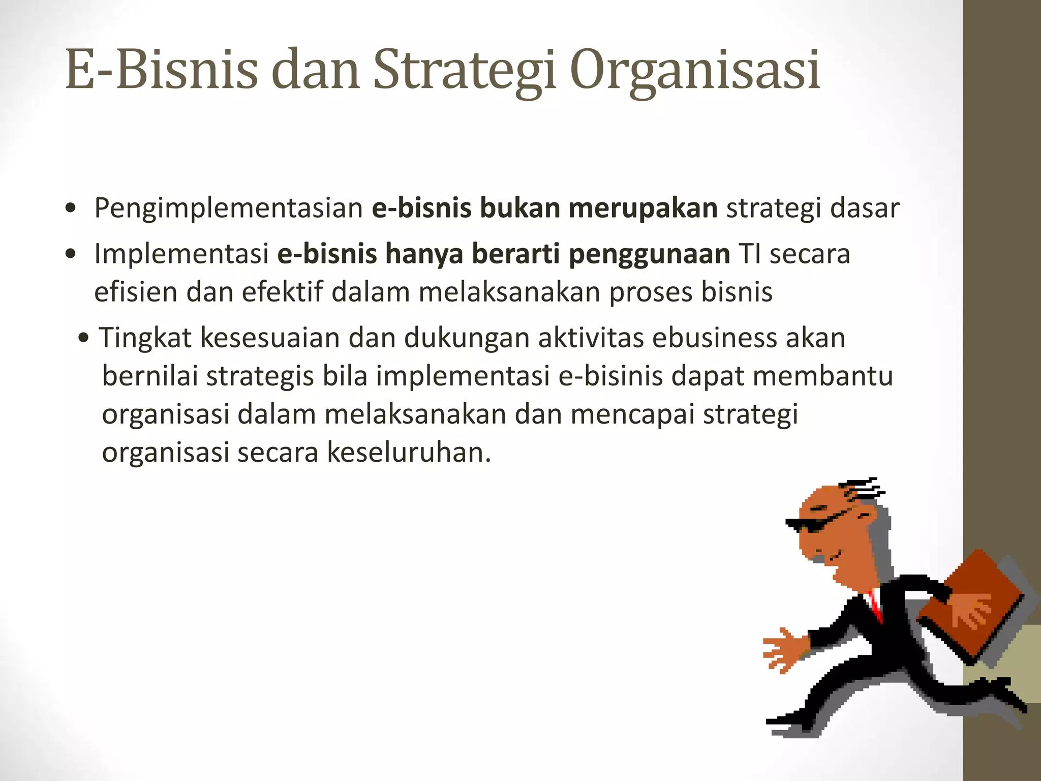 E-Bisnis dan Strategi Organisasi
• Pengimplementasian e-bisnis bukan merupakan strategi dasar
• Implementasi e-bisnis hanya berarti penggunaan TI secara
efisien dan efektif dalam melaksanakan proses bisnis
• Tingkat kesesuaian dan dukungan aktivitas ebusiness akan
bernilai strategis bila implementasi e-bisinis dapat membantu
organisasi dalam melaksanakan dan mencapai strategi
organisasi secara keseluruhan.
 