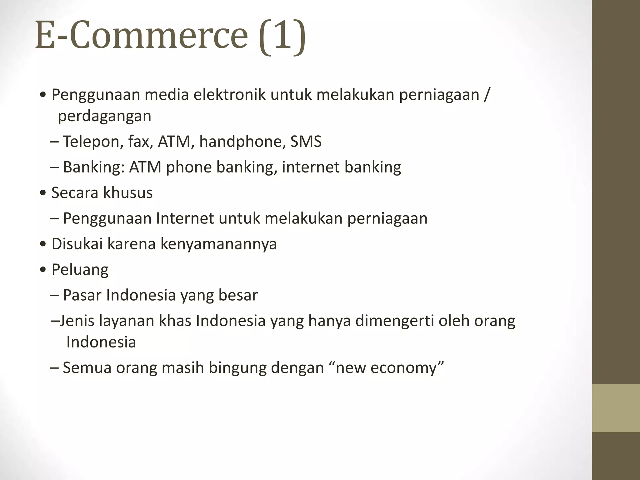 E-Commerce (1)
• Penggunaan media elektronik untuk melakukan perniagaan /
perdagangan
– Telepon, fax, ATM, handphone, SMS
– Banking: ATM phone banking, internet banking
• Secara khusus
– Penggunaan Internet untuk melakukan perniagaan
• Disukai karena kenyamanannya
• Peluang
– Pasar Indonesia yang besar
–Jenis layanan khas Indonesia yang hanya dimengerti oleh orang
Indonesia
– Semua orang masih bingung dengan “new economy”
 