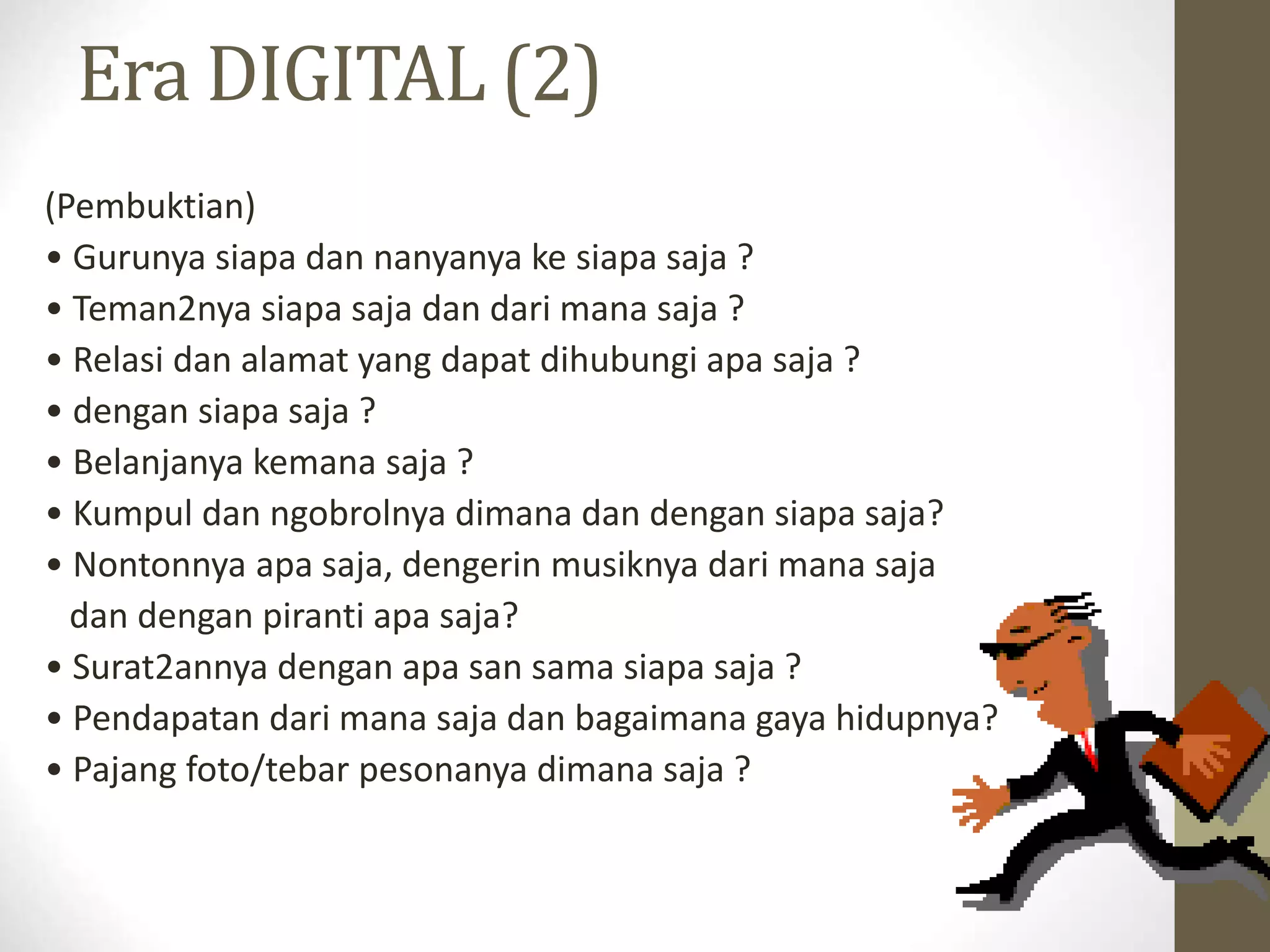 Era DIGITAL (2)
(Pembuktian)
• Gurunya siapa dan nanyanya ke siapa saja ?
• Teman2nya siapa saja dan dari mana saja ?
• Relasi dan alamat yang dapat dihubungi apa saja ?
• dengan siapa saja ?
• Belanjanya kemana saja ?
• Kumpul dan ngobrolnya dimana dan dengan siapa saja?
• Nontonnya apa saja, dengerin musiknya dari mana saja
dan dengan piranti apa saja?
• Surat2annya dengan apa san sama siapa saja ?
• Pendapatan dari mana saja dan bagaimana gaya hidupnya?
• Pajang foto/tebar pesonanya dimana saja ?
 