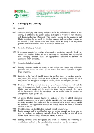 33
9 Packaging andLabeling
9.1 General
9.10 Control of packaging and labeling materials should be conducted as defined in this
chapter, in addition to the control defined in Chapter 7 (Control of Raw Materials
and Packaging/Labeling Materials). This chapter applies to the packaging and
labeling materials that are used for the drug products and intermediate products to
be released to other manufacturers. This chapter does not apply to the in-process
products that are tentatively stored at the site of manufacturer.
9.2 Control of Packaging Materials
9.20 If necessary considering product characteristics, packaging materials should be
cleaned and sterilized before use so as to assure the compliance with the intended
use. Packaging materials should be appropriately controlled to maintain the
cleanliness where applicable.
9.3 Control of Labeling Materials
9.30 Labeling materials should be stored in the storage area where only authorized
personnel can access, or stored by the method that allows equivalent or higher
levels of control.
9.31 Contents to be labeled should include the product name, lot number, quantity,
expiry date, and storage condition where applicable. For drug products to which
expiry dates are not applied, description of expiry dates is not required on labels.
9.32 Numbers of labeling materials issued, used, and returned should be confirmed. In
case of discrepancies found between the number of containers/packages with the
labeling materials applied and the number of issued labeling materials, the causes
of the discrepancies should be investigated, and the results should be reported to
and approved by the quality unit.
9.33 All excess labeling materials bearing lot numbers or other lot-related information
should be destroyed. As to excess labeling materials that bear neither lot numbers
nor other lot-related information and that are returned to be reused, mix-up should
be prevented, and appropriate methods for storage should be taken to ascertain
absence of mix-up.
9.34 Obsolete and/or out-dated labeling materials should be destroyed.
9.35 Printing devices used to print labeling items on labeling materials and those used to
print lot numbers on packaging materials should be controlled so that all items
defined in the manufacturing instructions should be printed.
9.36 Labeling materials issued for specific lots should be examined for conformity to
specifications defined in the manufacturing instructions and for appropriate
 