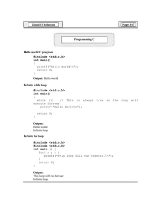 Cloud IT Solution Page 347
Hello world C program
#include <stdio.h>
int main()
{
printf("Hello worldn");
return 0;
}
Output: Hello world
Infinite while loop
#include <stdio.h>
int main()
{
while (1) // This is always true so the loop will
execute forever
printf("Hello Worldn");
return 0;
}
Output:
Hello world
Infinite loop
Infinite for loop
#include <stdio.h>
#include <stdio.h>
int main () {
for( ; ; ) {
printf("This loop will run forever.n");
}
return 0;
}
Output:
This loop will run forever.
Infinite loop
Programming C
 