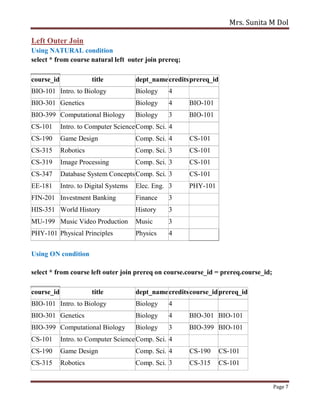 Mrs. Sunita M Dol
Page 7
Left Outer Join
Using NATURAL condition
select * from course natural left outer join prereq;
course_id title dept_namecreditsprereq_id
BIO-101 Intro. to Biology Biology 4
BIO-301 Genetics Biology 4 BIO-101
BIO-399 Computational Biology Biology 3 BIO-101
CS-101 Intro. to Computer ScienceComp. Sci. 4
CS-190 Game Design Comp. Sci. 4 CS-101
CS-315 Robotics Comp. Sci. 3 CS-101
CS-319 Image Processing Comp. Sci. 3 CS-101
CS-347 Database System ConceptsComp. Sci. 3 CS-101
EE-181 Intro. to Digital Systems Elec. Eng. 3 PHY-101
FIN-201 Investment Banking Finance 3
HIS-351 World History History 3
MU-199 Music Video Production Music 3
PHY-101 Physical Principles Physics 4
Using ON condition
select * from course left outer join prereq on course.course_id = prereq.course_id;
course_id title dept_namecreditscourse_idprereq_id
BIO-101 Intro. to Biology Biology 4
BIO-301 Genetics Biology 4 BIO-301 BIO-101
BIO-399 Computational Biology Biology 3 BIO-399 BIO-101
CS-101 Intro. to Computer ScienceComp. Sci. 4
CS-190 Game Design Comp. Sci. 4 CS-190 CS-101
CS-315 Robotics Comp. Sci. 3 CS-315 CS-101
 