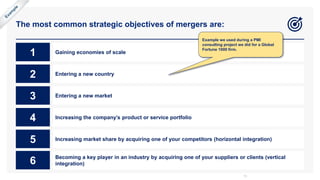 The most common strategic objectives of mergers are:
13
1 Gaining economies of scale
2 Entering a new country
3 Entering a new market
4 Increasing the company’s product or service portfolio
5 Increasing market share by acquiring one of your competitors (horizontal integration)
6 Becoming a key player in an industry by acquiring one of your suppliers or clients (vertical
integration)
Example we used during a PMI
consulting project we did for a Global
Fortune 1000 firm.
 
