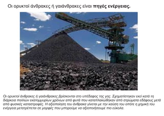 Οι ορυκτοί άνθρακες ή γαιάνθρακες βρίσκονται στο υπέδαφος της γης. Σχηματίστηκαν εκεί κατά τη
διάρκεια πολλών εκατομμυρίων χρόνων από φυτά που καταπλακώθηκαν από στρώματα εδάφους μετά
από φυσικές καταστροφές. Η αξιοποίηση του άνθρακα γίνεται με την καύση του οπότε η χημική του
ενέργεια μετατρέπεται σε μορφές που μπορούμε να αξιοποιήσουμε πιο εύκολα.
Οι ορυκτοί άνθρακες ή γαιάνθρακες είναι πηγές ενέργειας.
 