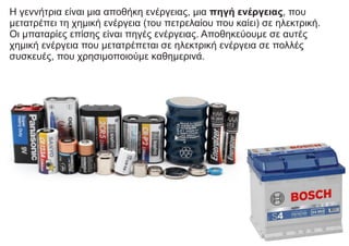 Η γεννήτρια είναι μια αποθήκη ενέργειας, μια πηγή ενέργειας, που
μετατρέπει τη χημική ενέργεια (του πετρελαίου που καίει) σε ηλεκτρική.
Οι μπαταρίες επίσης είναι πηγές ενέργειας. Αποθηκεύουμε σε αυτές
χημική ενέργεια που μετατρέπεται σε ηλεκτρική ενέργεια σε πολλές
συσκευές, που χρησιμοποιούμε καθημερινά.
 