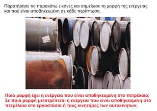 Παρατήρησε τις παρακάτω εικόνες και σημείωσε τη μορφή της ενέργειας
και πού είναι αποθηκευμένη σε κάθε περίπτωση.
Ποια μορφή έχει η ενέργεια που είναι αποθηκευμένη στο πετρέλαιο;
Σε ποια μορφή μετατρέπεται η ενέργεια που είναι αποθηκευμένη στο
πετρέλαιο στα εργοστάσια ή τους κινητήρες των αυτοκινήτων;
 