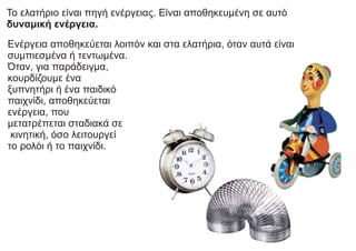 Το ελατήριο είναι πηγή ενέργειας. Είναι αποθηκευμένη σε αυτό
δυναμική ενέργεια.
Ενέργεια αποθηκεύεται λοιπόν και στα ελατήρια, όταν αυτά είναι
συμπιεσμένα ή τεντωμένα.
Όταν, για παράδειγμα,
κουρδίζουμε ένα
ξυπνητήρι ή ένα παιδικό
παιχνίδι, αποθηκεύεται
ενέργεια, που
μετατρέπεται σταδιακά σε
κινητική, όσο λειτουργεί
το ρολόι ή το παιχνίδι.
 