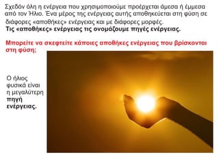 Σχεδόν όλη η ενέργεια που χρησιμοποιούμε προέρχεται άμεσα ή έμμεσα
από τον Ήλιο. Ένα μέρος της ενέργειας αυτής αποθηκεύεται στη φύση σε
διάφορες «αποθήκες» ενέργειας και με διάφορες μορφές.
Τις «αποθήκες» ενέργειας τις ονομάζουμε πηγές ενέργειας.
Μπορείτε να σκεφτείτε κάποιες αποθήκες ενέργειας που βρίσκονται
στη φύση;
Ο ήλιος
φυσικά είναι
η μεγαλύτερη
πηγή
ενέργειας.
 