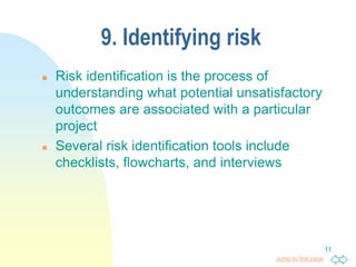 Jump to first page
11
9. Identifying risk
 Risk identification is the process of
understanding what potential unsatisfactory
outcomes are associated with a particular
project
 Several risk identification tools include
checklists, flowcharts, and interviews
 