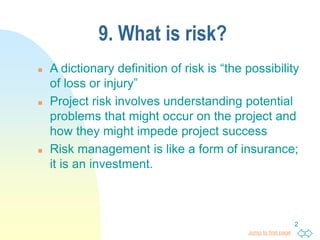 Jump to first page
2
9. What is risk?
 A dictionary definition of risk is “the possibility
of loss or injury”
 Project risk involves understanding potential
problems that might occur on the project and
how they might impede project success
 Risk management is like a form of insurance;
it is an investment.
 