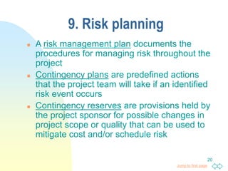 Jump to first page
20
9. Risk planning
 A risk management plan documents the
procedures for managing risk throughout the
project
 Contingency plans are predefined actions
that the project team will take if an identified
risk event occurs
 Contingency reserves are provisions held by
the project sponsor for possible changes in
project scope or quality that can be used to
mitigate cost and/or schedule risk
 