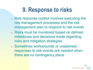 Jump to first page
22
9. Response to risks
 Risk response control involves executing the
risk management processes and the risk
management plan to respond to risk events
 Risks must be monitored based on defined
milestones and decisions made regarding
risks and mitigation strategies
 Sometimes workarounds or unplanned
responses to risk events are needed when
there are no contingency plans
 