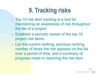 Jump to first page
23
9. Tracking risks
 Top 10 risk item tracking is a tool for
maintaining an awareness of risk throughout
the life of a project
 Establish a periodic review of the top 10
project risk items
 List the current ranking, previous ranking,
number of times the risk appears on the list
over a period of time, and a summary of
progress made in resolving the risk item
 