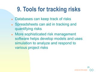 Jump to first page
25
9. Tools for tracking risks
 Databases can keep track of risks
 Spreadsheets can aid in tracking and
quantifying risks
 More sophisticated risk management
software helps develop models and uses
simulation to analyze and respond to
various project risks
 