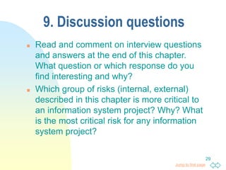 Jump to first page
29
9. Discussion questions
 Read and comment on interview questions
and answers at the end of this chapter.
What question or which response do you
find interesting and why?
 Which group of risks (internal, external)
described in this chapter is more critical to
an information system project? Why? What
is the most critical risk for any information
system project?
 