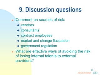 Jump to first page
31
9. Discussion questions
 Comment on sources of risk:
 vendors
 consultants
 contract employees
 market and change fluctuation
 government regulation
 What are effective ways of avoiding the risk
of losing internal talents to external
providers?
 