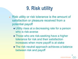 Jump to first page
4
9. Risk utility
 Risk utility or risk tolerance is the amount of
satisfaction or pleasure received from a
potential payoff
 Utility rises at a decreasing rate for a person
who is risk-averse
 Those who are risk-seeking have a higher
tolerance for risk and their satisfaction
increases when more payoff is at stake
 The risk neutral approach achieves a balance
between risk and payoff
 