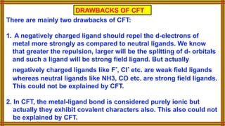 DRAWBACKS OF CFT
There are mainly two drawbacks of CFT:
1. A negatively charged ligand should repel the d-electrons of
metal more strongly as compared to neutral ligands. We know
that greater the repulsion, larger will be the splitting of d- orbitals
and such a ligand will be strong field ligand. But actually
negatively charged ligands like F-
, Cl-
etc. are weak field ligands
whereas neutral ligands like NH3, CO etc. are strong field ligands.
This could not be explained by CFT.
2. In CFT, the metal-ligand bond is considered purely ionic but
actually they exhibit covalent characters also. This also could not
be explained by CFT.
 