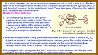 In a metal carbonyl, the metal-carbon bond possesses both σ and π character. The bond
between the carbonyl molecule and the metal is further strengthened by the synergic effect (π
back bonding) produced by the metal-ligand bond. These two types of bonding that exist in
metal carbonyls are explained below:
2. When this happens there is very good overlap between the metal’s other d orbitals (dxy, dxz,
dyz) with an empty pi* (antibonding) orbital on the carbonyl group. The overlap allows the
metal to donate some of it’s excess electron density into the empty pi* (antibonding)
carbonyl orbital. This forms a pi bond. The carbonyl is acting like a Lewis acid.
This synergistic effect strengthens the M-CO interaction. It also weakens the CO triple bond
(as electron density is being inserted into an antibonding orbital on CO).
Structure of Metal Carbonyls:
1. A carbonyl group donates its lone pair of
electrons to an empty metal d orbital. This is a
sigma bond and involves the lone pair in the
valence sigma orbital of the carbonyl and the
dx2-y2 or dz2 (or sometimes p) metal orbitals. The
carbonyl is acting like a Lewis base.
 