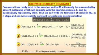 Free metal ions rarely exist in the solution so that M will usually be surrounded by
solvent molecules which will compete with the ligand molecules, L, and be
successively replaced by them. Thus we can write the formation of complex MLn in
n steps and can write stability constant for each step as shown below:
STEPWISE STABILITY CONSTANT
 