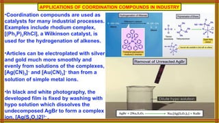 APPLICATIONS OF COORDINATION COMPOUNDS IN INDUSTRY
•Coordination compounds are used as
catalysts for many industrial processes.
Examples include rhodium complex,
[(Ph3P)3RhCl], a Wilkinson catalyst, is
used for the hydrogenation of alkenes.
•Articles can be electroplated with silver
and gold much more smoothly and
evenly from solutions of the complexes,
[Ag(CN)2]–
and [Au(CN)2]–
than from a
solution of simple metal ions.
•In black and white photography, the
developed film is fixed by washing with
hypo solution which dissolves the
undecomposed AgBr to form a complex
ion, [Ag(S2O3)2]3–
.
 