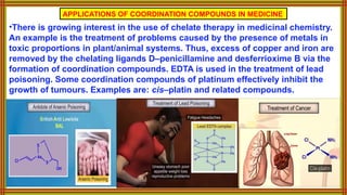 APPLICATIONS OF COORDINATION COMPOUNDS IN MEDICINE
•There is growing interest in the use of chelate therapy in medicinal chemistry.
An example is the treatment of problems caused by the presence of metals in
toxic proportions in plant/animal systems. Thus, excess of copper and iron are
removed by the chelating ligands D–penicillamine and desferrioxime B via the
formation of coordination compounds. EDTA is used in the treatment of lead
poisoning. Some coordination compounds of platinum effectively inhibit the
growth of tumours. Examples are: cis–platin and related compounds.
 