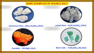SOME EXAMPLES OF DOUBLE SALT
potash Alum - K2SO4.Al2(SO4)3.24H2O
Ammonium Alum - (NH4)2 Al2(SO4)3.24H2O
Mohr’s Salt - FeSO4(NH4)2 SO4.6H2O
Carnallite - KCl.MgCl2.6H2O,
 
