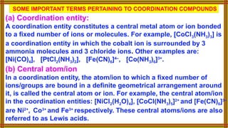 SOME IMPORTANT TERMS PERTAINING TO COORDINATION COMPOUNDS
(a) Coordination entity:
A coordination entity constitutes a central metal atom or ion bonded
to a fixed number of ions or molecules. For example, [CoCl3(NH3)3] is
a coordination entity in which the cobalt ion is surrounded by 3
ammonia molecules and 3 chloride ions. Other examples are:
[Ni(CO)4], [PtCl2(NH3)2], [Fe(CN)6]4–
, [Co(NH3)6]3+
.
(b) Central atom/ion
In a coordination entity, the atom/ion to which a fixed number of
ions/groups are bound in a definite geometrical arrangement around
it, is called the central atom or ion. For example, the central atom/ion
in the coordination entities: [NiCl2(H2O)4], [CoCl(NH3)5]2+
and [Fe(CN)6]3–
are Ni2+
, Co3+
and Fe3+
respectively. These central atoms/ions are also
referred to as Lewis acids.
 