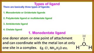 Types of ligand
There are basically three types of ligands:
1. Monodentate or Unidentate ligands
2. Polydentate ligand or multidentate ligand
3. Ambidentate ligand
4. Chelate ligand
1. Monodentate ligand
 