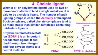When a di- or polydentate ligand uses its two or
more donor atoms to bind a single metal ion, it is
said to be a chelate ligand. The number of such
ligating groups is called the denticity of the ligand.
Such complexes, called chelate complexes tend to
be more stable than similar complexes containing
unidentate ligands
4. Chelate ligand
Ethylenediaminetetraacetate
ion (EDTA4–
) is an important
hexadentate ligand. It can
bind through two nitrogen
and four oxygen atoms to a
central metal ion. EDTA4-
EDTA4-
in chelation
Ethylenediamine-metal
chelate
 