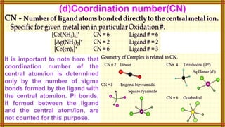 (d)Coordination number(CN)
It is important to note here that
coordination number of the
central atom/ion is determined
only by the number of sigma
bonds formed by the ligand with
the central atom/ion. Pi bonds,
if formed between the ligand
and the central atom/ion, are
not counted for this purpose.
 